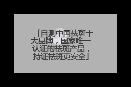 自测中国祛斑十大品牌，国家唯一认证的祛斑产品，持证祛斑更安全