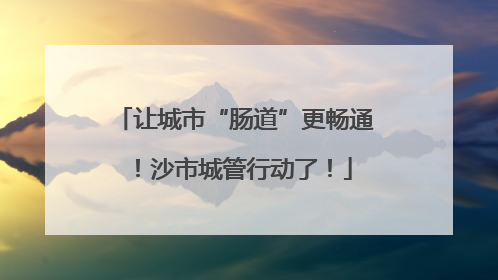 让城市“肠道”更畅通！沙市城管行动了！