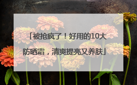 被抢疯了！好用的10大防晒霜，清爽提亮又养肤