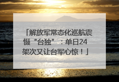 解放军常态化巡航震慑“台独”：单日24架次又让台军心惊！