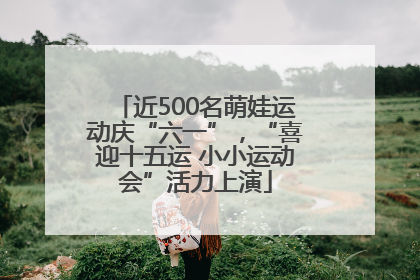 近500名萌娃运动庆“六一”，“喜迎十五运 小小运动会”活力上演