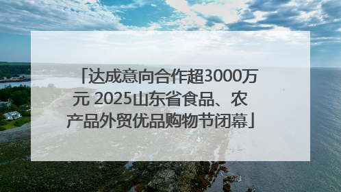 达成意向合作超3000万元 2025山东省食品、农产品外贸优品购物节闭幕