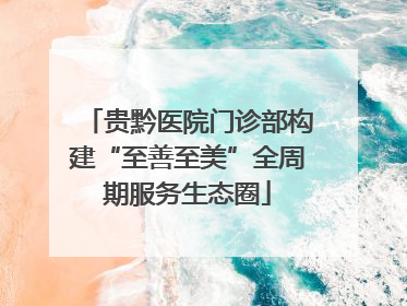 贵黔医院门诊部构建“至善至美”全周期服务生态圈