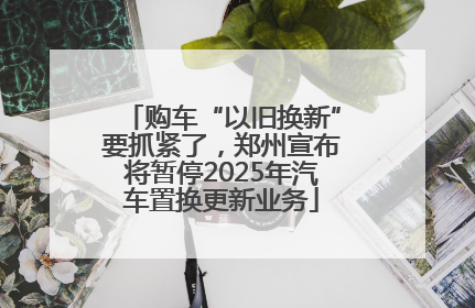 购车“以旧换新”要抓紧了，郑州宣布将暂停2025年汽车置换更新业务
