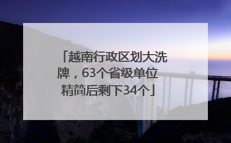 越南行政区划大洗牌，63个省级单位精简后剩下34个