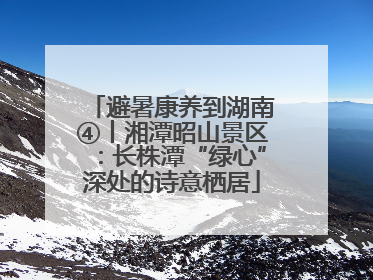 避暑康养到湖南④丨湘潭昭山景区：长株潭“绿心”深处的诗意栖居