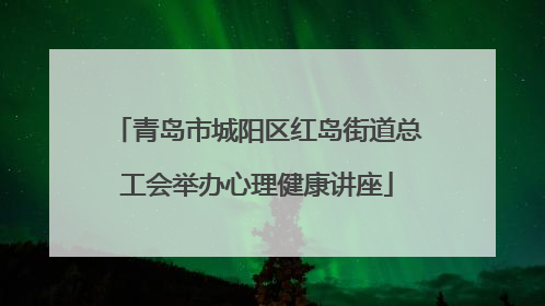 青岛市城阳区红岛街道总工会举办心理健康讲座