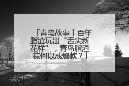 青岛故事丨百年脂渣玩出“舌尖新花样”，青岛脂渣粽何以成爆款？