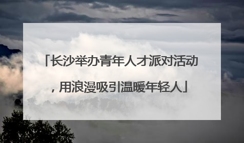 长沙举办青年人才派对活动，用浪漫吸引温暖年轻人