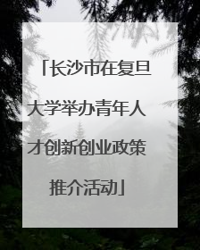 长沙市在复旦大学举办青年人才创新创业政策推介活动