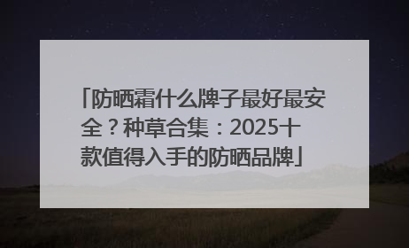 防晒霜什么牌子最好最安全？种草合集：2025十款值得入手的防晒品牌