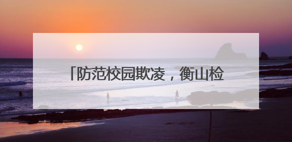 防范校园欺凌，衡山检察以法守“未”成长