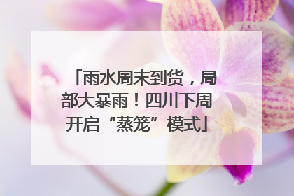 雨水周末到货，局部大暴雨！四川下周开启“蒸笼”模式