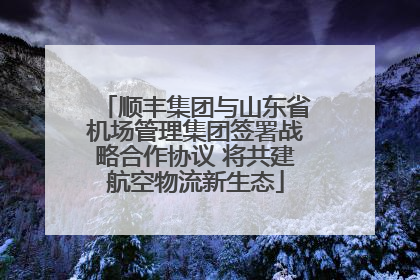 顺丰集团与山东省机场管理集团签署战略合作协议 将共建航空物流新生态
