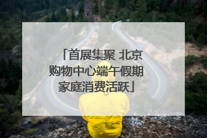 首展集聚 北京购物中心端午假期家庭消费活跃