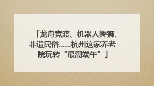 龙舟竞渡、机器人舞狮、非遗民俗……杭州这家养老院玩转“最潮端午”