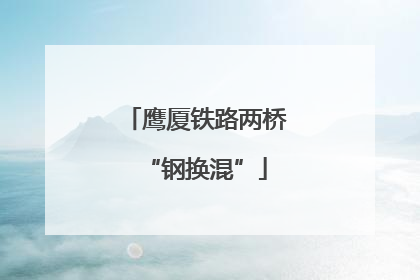 鹰厦铁路两桥“钢换混”