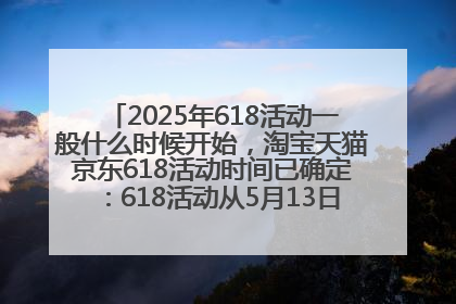 2025年618活动一般什么时候开始，淘宝天猫京东618活动时间已确定：618活动从5月13日开始到6月20日结束