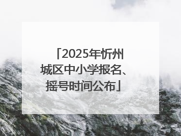2025年忻州城区中小学报名、摇号时间公布