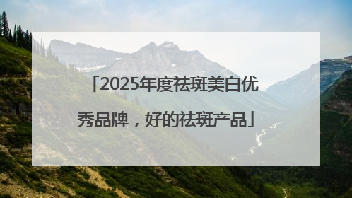 2025年度祛斑美白优秀品牌，好的祛斑产品