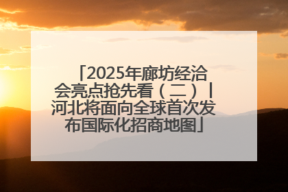 2025年廊坊经洽会亮点抢先看（二）丨河北将面向全球首次发布国际化招商地图