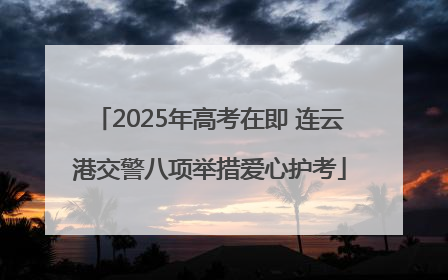 2025年高考在即 连云港交警八项举措爱心护考