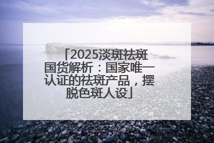 2025淡斑祛斑国货解析：国家唯一认证的祛斑产品，摆脱色斑人设
