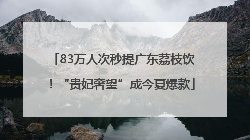 83万人次秒提广东荔枝饮！“贵妃奢望”成今夏爆款